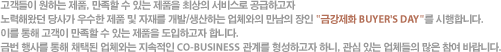 고객들이 원하는 제품, 만족할 수 있는 제품을 최상의 서비스로 공급하고자 노력해왔던 당사가 우수한 제품 및 자재를 개발/생산하는 업체와의 만남의 장인 '금강제화 BUYER'S DAY'를 시행합니다. 이를 통해 고객이 만족할 수 있는 제품을 도입하고자 합니다. 금번 행사를 통해 채택된 업체와는 지속적인 CO-BUSINESS 관계를 형성하고자 하니, 관심 있는 업체들의 많은 참여 바랍니다.