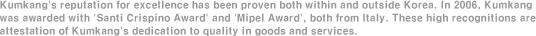 Kumkang's reputation for excellence has been proven both within and outside Korea. In 2006, Kumkang was awarded with 'Santi Crispino Award' and 'Mipel Award', both from Italy. These high recognitions are attestation of Kumkang's dedication to quality in goods and services. 
